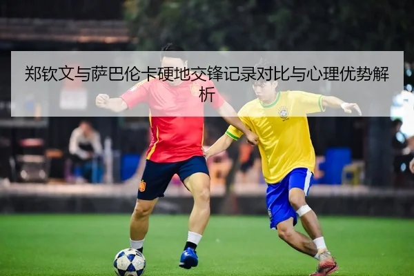 郑钦文与萨巴伦卡硬地交锋记录对比与心理优势解析