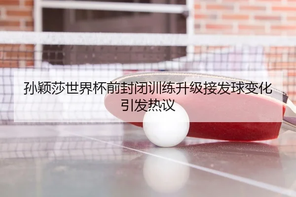 孙颖莎世界杯前封闭训练升级接发球变化引发热议