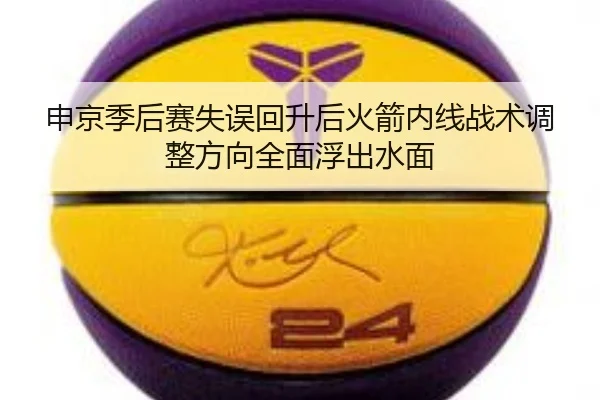 申京季后赛失误回升后火箭内线战术调整方向全面浮出水面